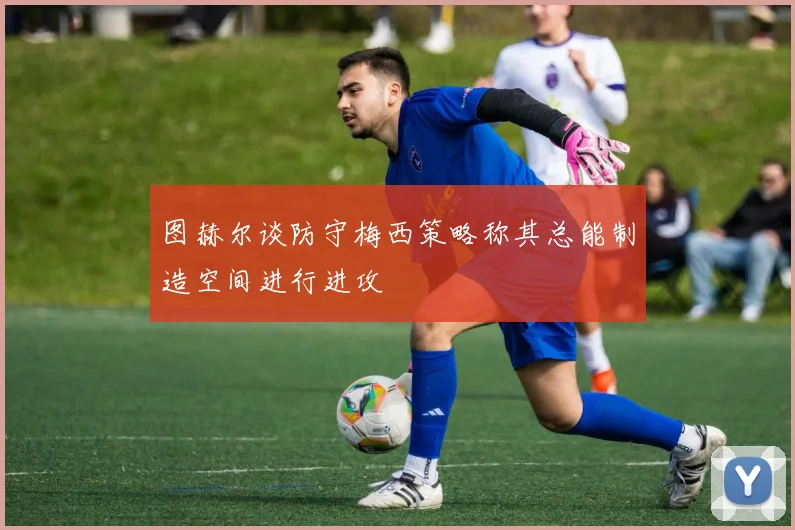 图赫尔谈防守梅西策略称其总能制造空间进行进攻