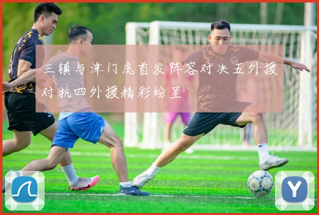 三镇与津门虎首发阵容对决五外援对抗四外援精彩纷呈