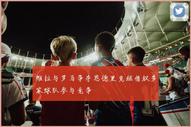 维拉与罗马争夺恩德里克租借权多家球队参与竞争
