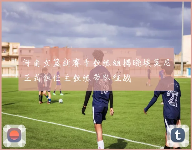 河南女篮新赛季教练组揭晓埃莱尼正式担任主教练带队征战