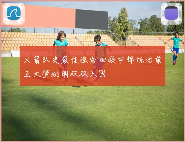 火箭队史最佳选秀回顾中锋统治前五大梦姚明双双入围