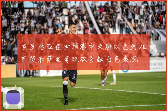 克罗地亚在世预赛中大胜以色列祖巴茨和萨里奇双双贡献出色表现
