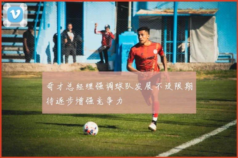 奇才总经理强调球队发展不设限期待逐步增强竞争力