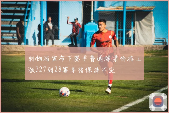利物浦宣布下赛季普通球票价格上涨327到28赛季将保持不变