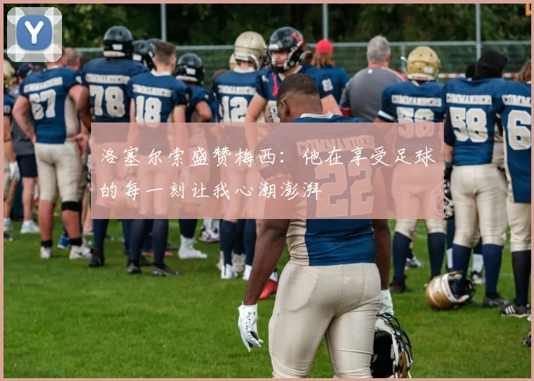 洛塞尔索盛赞梅西：他在享受足球的每一刻让我心潮澎湃