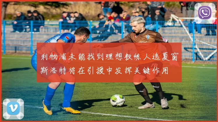 利物浦未能找到理想教练人选夏窗斯洛特将在引援中发挥关键作用
