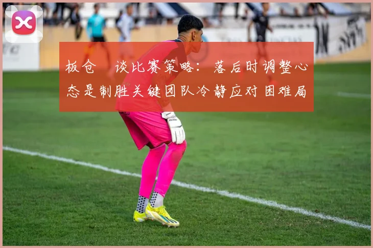 板仓滉谈比赛策略：落后时调整心态是制胜关键团队冷静应对困难局面