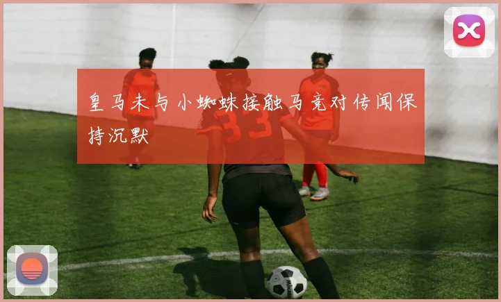 皇马未与小蜘蛛接触马竞对传闻保持沉默