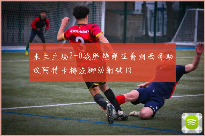 米兰主场2-0战胜热那亚普利西奇助攻阿特卡梅左脚劲射破门