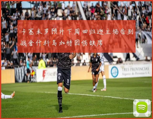 卡塞米罗预计下周回归迎主场告别战舍什科乌加特因伤缺席