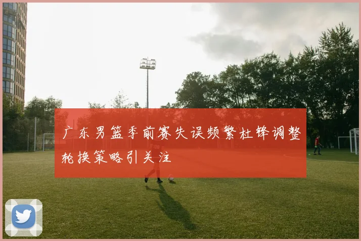 广东男篮季前赛失误频繁杜锋调整轮换策略引关注