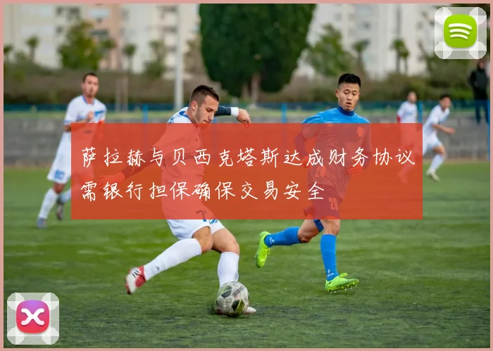 萨拉赫与贝西克塔斯达成财务协议需银行担保确保交易安全
