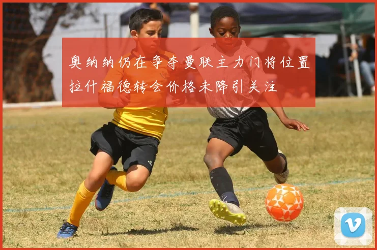 奥纳纳仍在争夺曼联主力门将位置拉什福德转会价格未降引关注