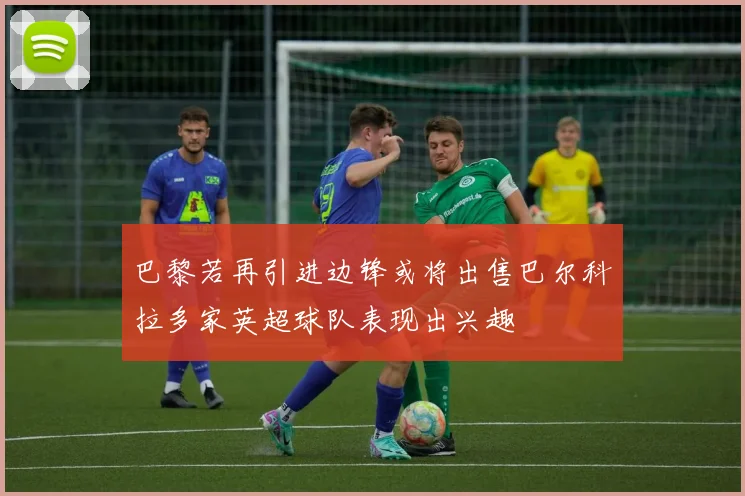 巴黎若再引进边锋或将出售巴尔科拉多家英超球队表现出兴趣
