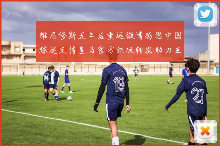 维尼修斯五年后重返微博感恩中国球迷支持皇马官方积极转发助力互动