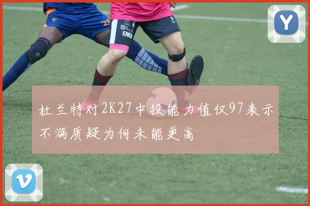 杜兰特对2K27中投能力值仅97表示不满质疑为何未能更高