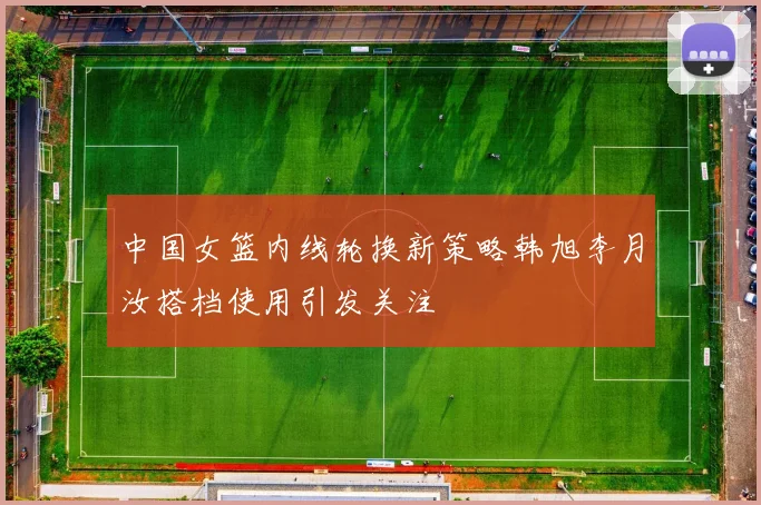 中国女篮内线轮换新策略韩旭李月汝搭档使用引发关注