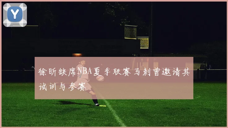徐昕缺席NBA夏季联赛马刺曾邀请其试训与参赛
