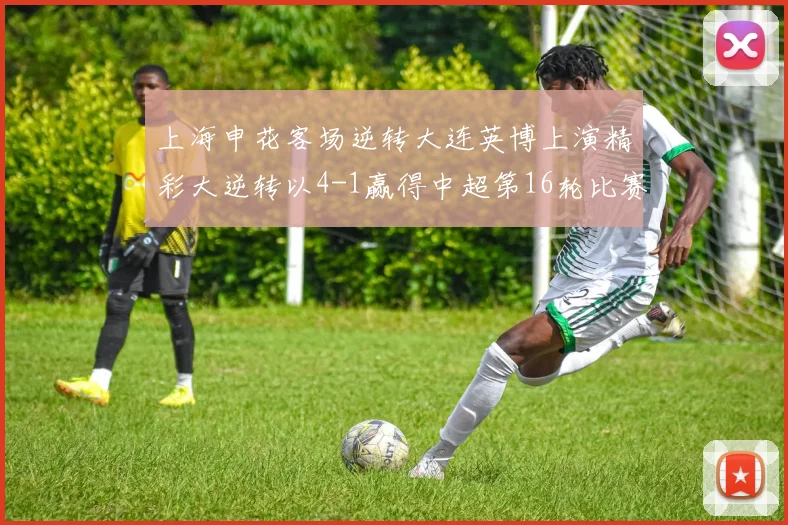 上海申花客场逆转大连英博上演精彩大逆转以4-1赢得中超第16轮比赛
