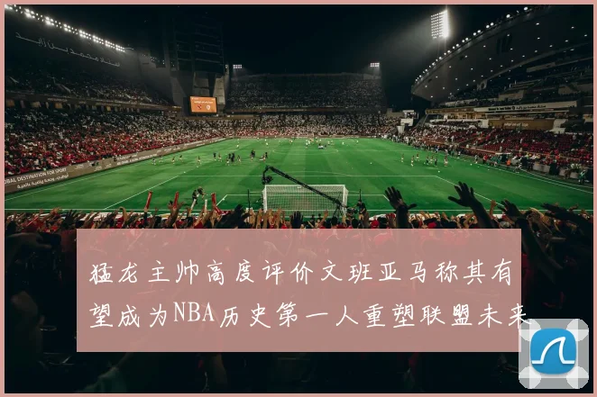 猛龙主帅高度评价文班亚马称其有望成为NBA历史第一人重塑联盟未来