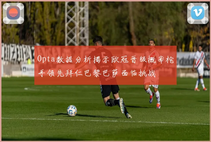 Opta数据分析揭示欧冠晋级概率枪手领先拜仁巴黎巴萨面临挑战
