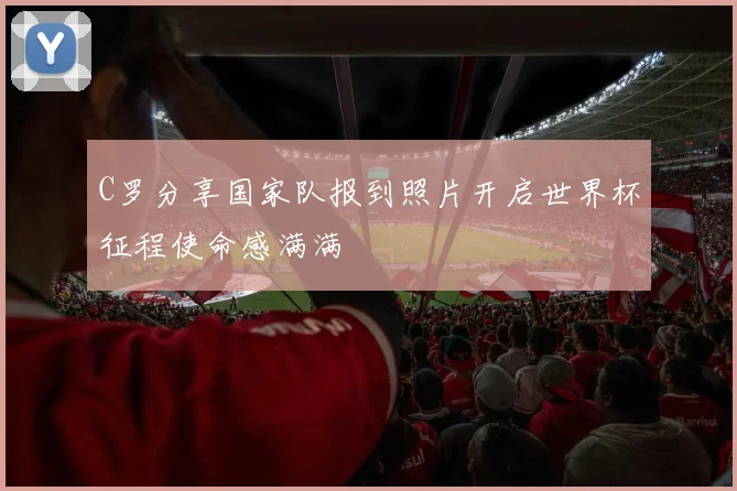 C罗分享国家队报到照片开启世界杯征程使命感满满