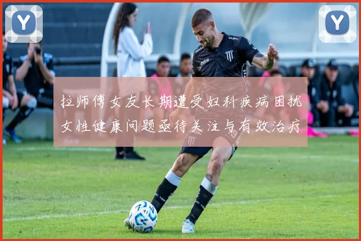 拉师傅女友长期遭受妇科疾病困扰女性健康问题亟待关注与有效治疗方案