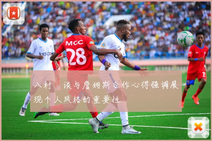 八村塁谈与詹姆斯合作心得强调展现个人风格的重要性