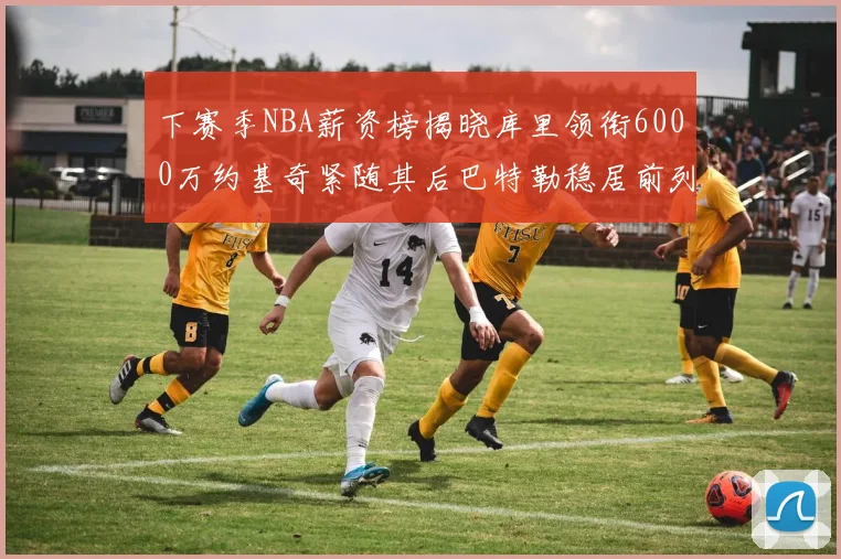 下赛季NBA薪资榜揭晓库里领衔6000万约基奇紧随其后巴特勒稳居前列