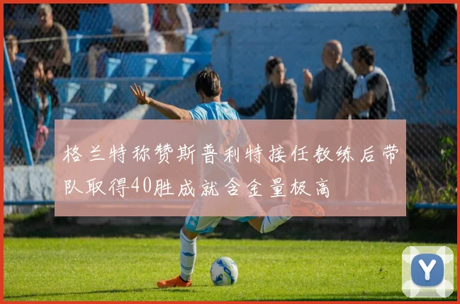 格兰特称赞斯普利特接任教练后带队取得40胜成就含金量极高