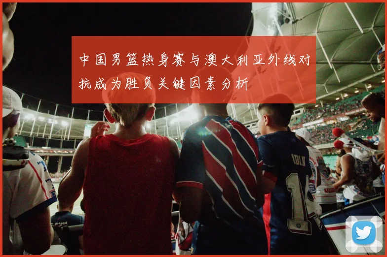 中国男篮热身赛与澳大利亚外线对抗成为胜负关键因素分析