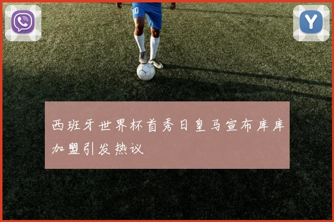 西班牙世界杯首秀日皇马宣布库库加盟引发热议
