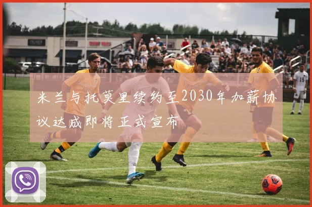米兰与托莫里续约至2030年加薪协议达成即将正式宣布