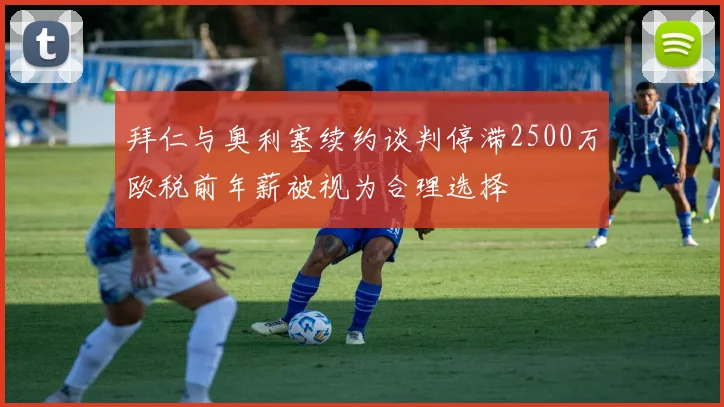 拜仁与奥利塞续约谈判停滞2500万欧税前年薪被视为合理选择